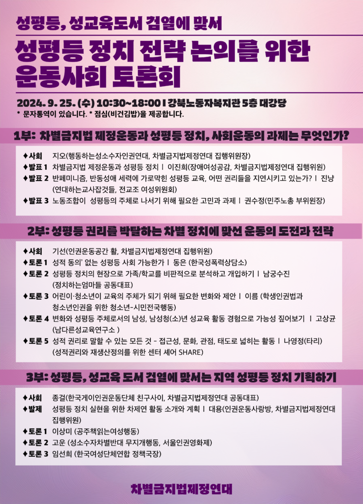 성평등, 성교육 도서 검열에 맞서 성평등 정치 전략 논의를 위한 운동사회 토론회 2024.9.25.(수) 10:30~18:00 강북노동자복지관 5층 대강당 진행순서 [ 1부 : 차별금지법 제정운동과 성평등 정치, 사회운동의 과제는 무엇인가? ❘ 10:30~12:30 ] 사회 : 지오(행동하는성소수자인권연대, 차별금지법제정연대) 발표 1 : 차별금지법 제정운동과 성평등 정치 – 이진희(장애여성공감, 차별금지법제정연대) 발표 2 : 반페미니즘, 반동성애 세력에 가로막힌 성평등 교육, 어떤 권리들을 지연시키고 있는가? – 진냥 (연대하는교사잡것들, 전교조 여성위원회 ) 발표 3 : 노동조합이 성평등의 주체로 나서기 위해 필요한 고민과 과제 – 권수정 (민주노총) ***12:30~13:30 점심시간*** [ 2부 : 성평등 권리를 박탈하는 차별 정치에 맞선 운동의 도전과 전략 ❘ 13:30~15:30 ] 사회: 기선(인권운동공간 활, 차별금지법제정연대) 토론 1 : ‘성적 동의’ 없는 성평등 사회 가능한가 – 동은 (한국성폭력상담소) 토론 2 : 성평등 정치의 현장으로 가족/학교를 비판적으로 분석하고 개입하기 – 남궁수진 (정치하는엄마들) 토론 3 : 어린이·청소년이 교육의 주체가 되기 위해 필요한 변화와 제안 – 이름 (학생인권법과 청소년인권을 위한 청소년-시민전국행동) 토론 4 : 변화와 성평등 주체로서의 남성, 남성청(소)년 성교육 활동 경험으로 가능성 짚어보기 – 고상균 (남다른성교육연구소 ) 토론 5 : 성적 권리로 말할 수 있는 모든 것 – 접근성, 문화, 관점, 태도로 넓히는 활동 – 나영정(타리) (성적권리와 재생산정의를 위한 센터 셰어 SHARE) ***15:30~16:00 쉬는시간*** [ 3부: 성평등, 성교육 도서 검열에 맞서는 지역 성평등 정치 기획하기 ❘ 16:00~18:00 ] 사회 : 종걸(한국게이인권운동단체 친구사이, 차별금지법제정연대) 발제 : 성평등 정치 실현을 위한 차제연 활동 소개와 계획– 대용 (인권운동사랑방, 차별금지법제정연대) 토론 1 : 이상미 (공주책읽는여성행동) 토론 2 : 고운 (성소수자차별반대 무지개행동, 서울인권영화제) 토론 3 : 임선희 (한국여성단체연합)