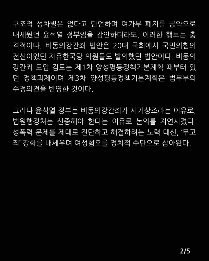 검은색 배경에 아래 문구가 적혀있다. 

구조적 성차별은 없다고 단언하며 여가부 폐지를 공약으로 내세웠던 윤석열 정부임을 감안하더라도, 이러한 행보는 충격적이다. 비동의강간죄 법안은 20대 국회에서 국민의힘의 전신이었던 자유한국당 의원들도 발의했던 법안이다. 비동의강간죄 도입 검토는 제1차 양성평등정책기본계획 때부터 있던 정책과제이며 제3차 양성평등정책기본계획은 법무부의 수정의견을 반영한 것이다. 그러나 윤석열 정부는 비동의강간죄가 시기상조라는 이유로, 법원행정처는 신중해야 한다는 이유로 논의를 지연시켰다. 성폭력 문제를 제대로 진단하고 해결하려는 노력 대신, ‘무고죄’ 강화를 내세우며 여성혐오를 정치적 수단으로 삼아왔다.