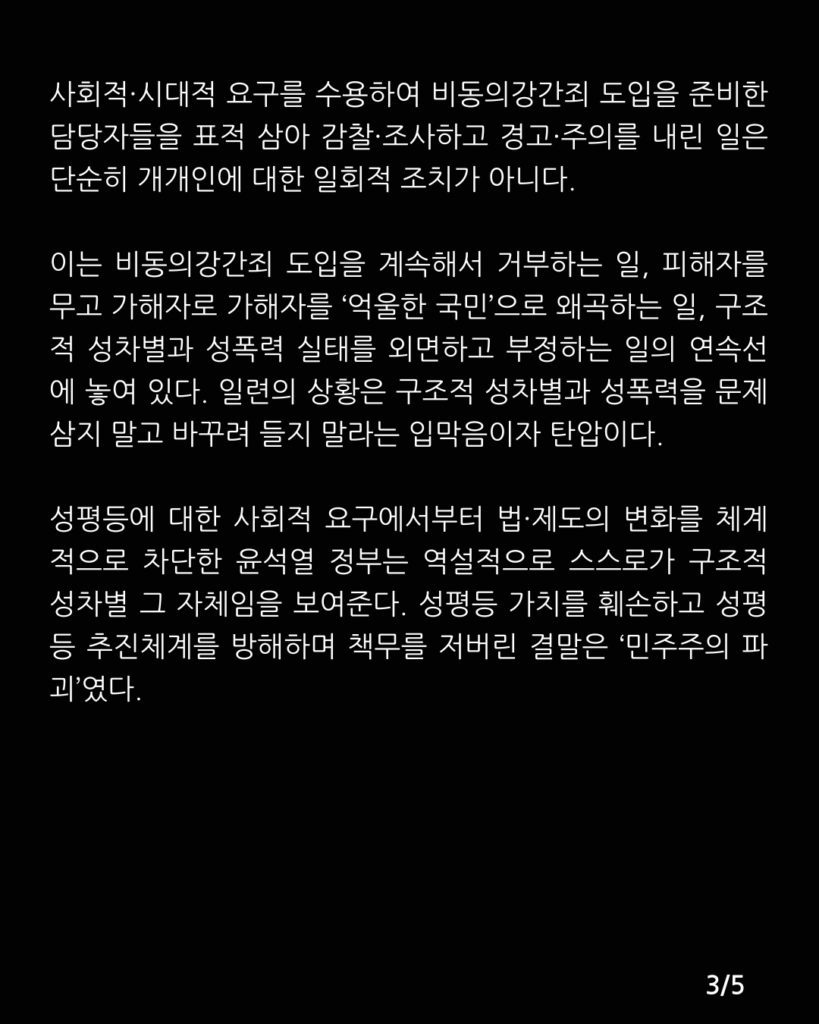 검은색 배경에 아래 문구가 적혀있다. 

사회적·시대적 요구를 수용하여 비동의강간죄 도입을 준비한 담당자들을 표적 삼아 감찰·조사하고 경고·주의를 내린 일은 단순히 개개인에 대한 일회적 조치가 아니다. 이는 비동의강간죄 도입을 계속해서 거부하는 일, 피해자를 무고 가해자로 가해자를 ‘억울한 국민’으로 왜곡하는 일, 구조적 성차별과 성폭력 실태를 외면하고 부정하는 일의 연속선에 놓여 있다. 일련의 상황은 구조적 성차별과 성폭력을 문제 삼지 말고 바꾸려 들지 말라는 ‘경고·주의’다.
성평등에 대한 사회적 요구에서부터 법·제도의 변화를 체계적으로 차단한 윤석열 정부는 역설적으로 스스로가 구조적 성차별 그 자체임을 보여준다. 성평등 가치를 훼손하고 성평등 추진체계를 방해하며 책무를 저버린 결말은 ‘민주주의 파괴’였다.