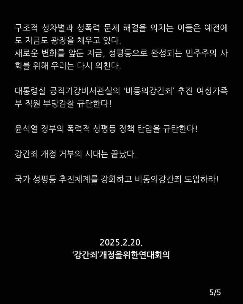 검은색 배경에 아래 문구가 적혀있다. 

구조적 성차별과 성폭력 문제 해결을 외치는 이들은 예전에도 지금도 광장을 채우고 있다.
새로운 변화를 앞둔 지금, 성평등으로 완성되는 민주주의 사회를 위해 우리는 다시 외친다.

대통령실 공직기강비서관실의 ‘비동의강간죄’ 추진 여성가족부 직원 부당감찰 규탄한다!
윤석열 정부의 폭력적 성평등 정책 탄압을 규탄한다!
강간죄 개정 거부의 시대는 끝났다. 
국가 성평등 추진체계를 강화하고 비동의강간죄 도입하라!

2025.2.20.
‘강간죄’개정을위한연대회의