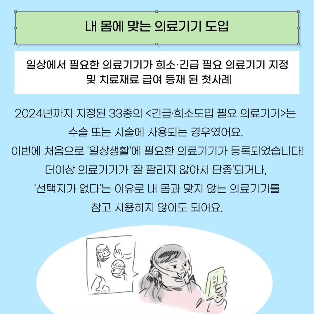 제목 '내 몸에 맞는 의료기기 도입'이 연두색 네모 도형 안에 적혀있다. 그 밑으로 아래 문구들이 있다. 

일상에서 필요한 의료기기가 희소·긴급 필요 의료기기 지정 및 치료재료 급여 등재 된 첫사례

2024년까지 지정된 33종의 <긴급·희소도입 필요 의료기기>는 수술 또는 시술에 사용되는 경우였어요. 
이번에 처음으로 '일상생활'에 필요한 의료기기가 등록되었습니다!
더이상 의료기기가 '잘 팔리지 않아서 단종'되거나, 
 '선택지가 없다'는 이유로 내 몸과 맞지 않는 의료기기를 참고 사용하지 않아도 되어요.

호흡기 마스크를 낀 장애여성이 핸드폰으로 마스크 종류들을 보고 있다. 코/ 입/ 코와 입에 맞춰 끼는, 얼굴에 매는 모양이 다른 마스크 종류들이 있다. 