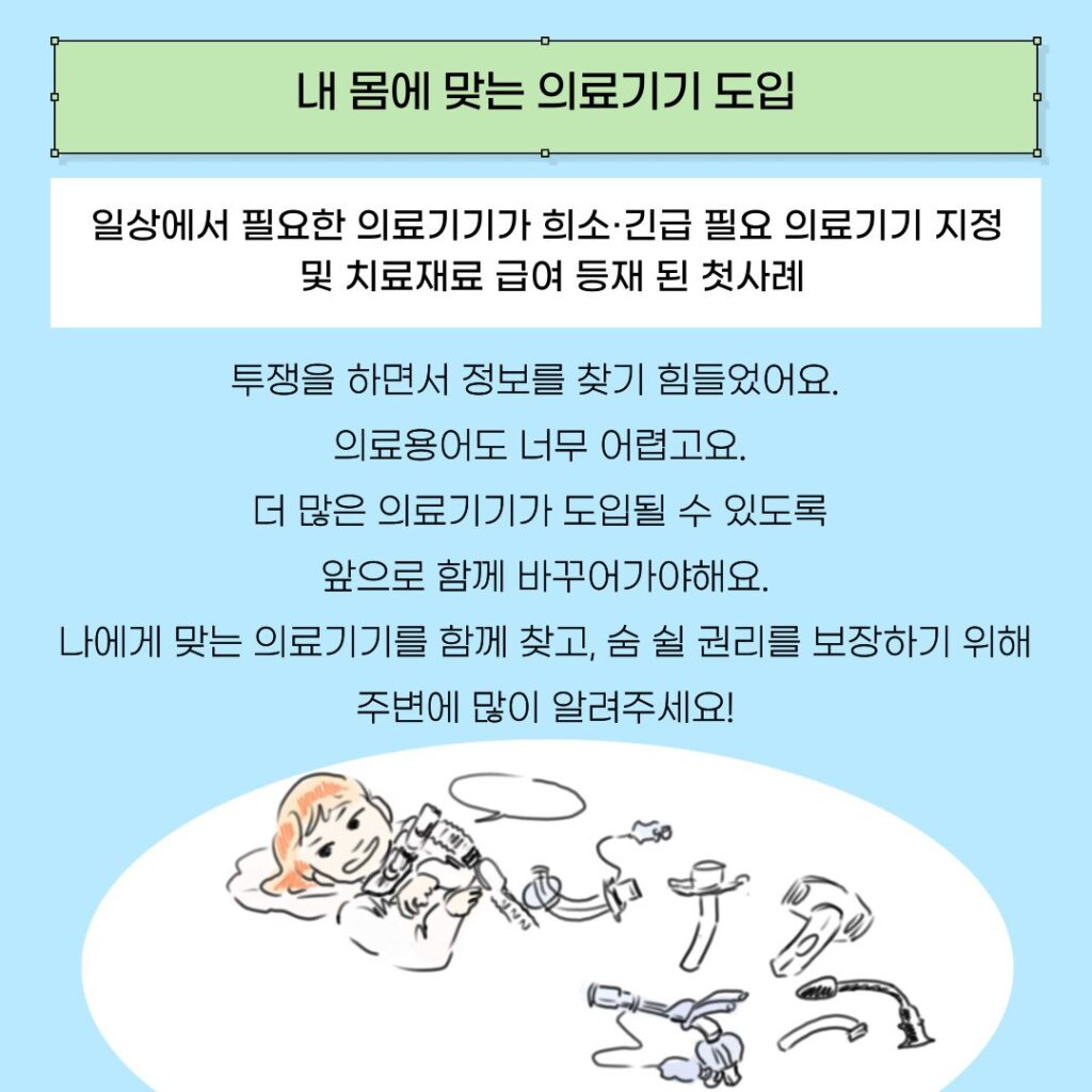 제목 '내 몸에 맞는 의료기기 도입'이 연두색 네모 도형 안에 적혀있다. 그 밑으로 아래 문구들이 있다. 

투쟁을 하면서 정보를 찾기 힘들었어요.  
의료용어도 너무 어렵고요. 
더 많은 의료기기가 도입될 수 있도록 
앞으로 함께 바꾸어가야해요.
나에게 맞는 의료기기를 함께 찾고, 숨 쉴 권리를 보장하기 위해 주변에 많이 알려주세요!

기관절개 커넥터(삽입 목관)을 한 장애여성이 있다. 여러 종류의 목관들이 그 옆에 있다. 