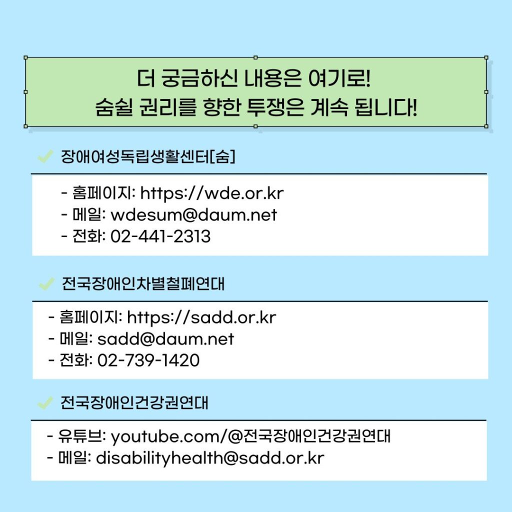 더 궁금하신 내용은 여기로! 
 숨 쉴 권리를 향한 투쟁은 계속 됩니다! 

장애여성독립생활센터[숨]
- 홈페이지: https://wde.or.kr
- 메일: wdesum@daum.net
- 전화: 02-441-2313

전국장애인차별철폐연대
- 홈페이지: https://sadd.or.kr
- 메일: sadd@daum.net
- 전화: 02-739-1420 

전국장애인건강권연대
- 유튜브: youtube.com/@전국장애인건강권연대
- 메일: disabilityhealth@sadd.or.kr