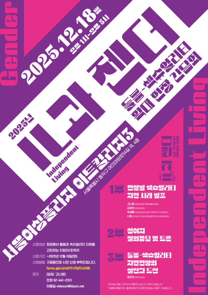 - 고나영(장애여성공감 독립생활센터[숨]) - 김보연(장애여성공감) - 박새롬(대한성공회유지재단 지원주택 주거지원센터) - 나영(성적권리와 재생산정의를 위한 센터 셰어(SHARE)) - 유진아(장애여성공감) ✅ 일시: 2025년 12월 18일(목) 오후 1시~오후 5시 ✅ 장소: 서울여성플라자 아트컬리지3(서을특별시 동작구 여의대방로54길 18, 4층) ✅ 신청대상 : 현장에서 돌봄과 섹슈얼리티 지원을 고민하는 지원자/조력자 ✅ 신청기간 : ~2025년 12월 16일(화) ✅ 신청방법 : 구글폼으로 사전 신청 부탁드립니다. (https://forms.gle/uZmDYFx79dS1n2t86) ✅ 문의 (담당: 고나영) - 전화 02-441-2313 - 이메일 wdesum@daum.net - 워크숍 현장에서는 한국수어, 실시간 자막이 진행됩니다. - 서울여성플라자는 휠체어접근과 장애인용화장실 이용이 가능합니다.