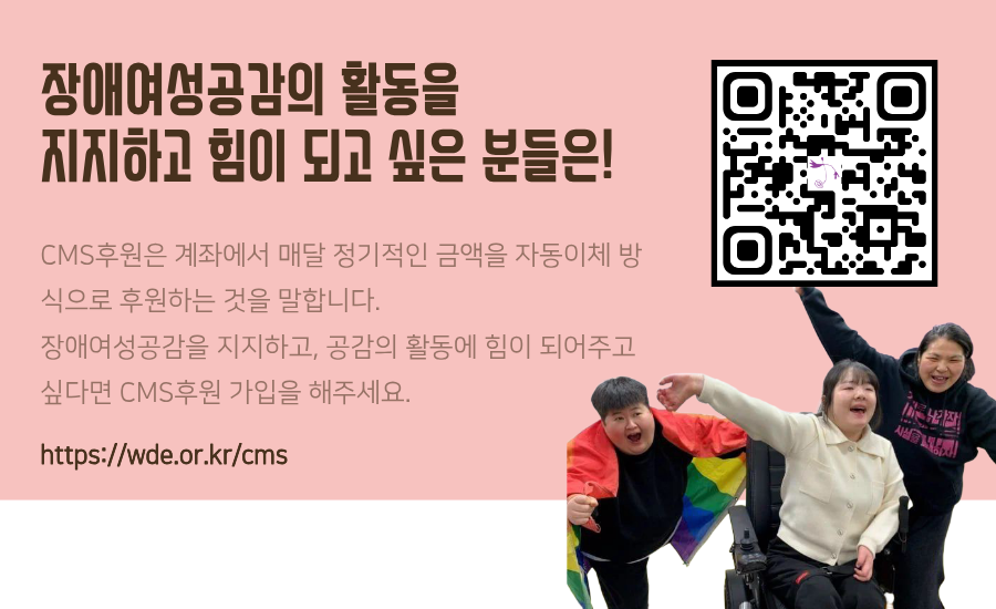 CMS후원은 계좌에서 매달 정기적인 금액을 자동이체 방식으로 후원하는 것을 말합니다. 장애여성공감을 지지하고, 공감의 활동에 힘을 실어주시고자 한다면 CMS후원 가입을 해주세요! 여러분들의 후원이 장애여성공감의 안정적인 활동에 정말 큰 힘이 됩니다.신용카드, 일시후원, 정기후원 모두 가능합니다.
