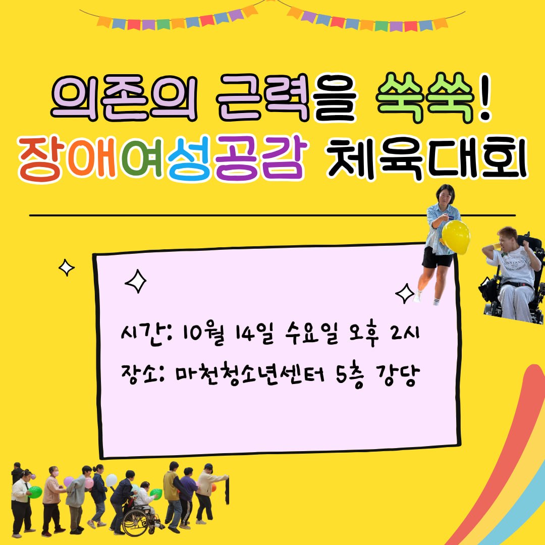 의존의 근력을 쑥쑥! 장애여성공감 체육대회 🪩자유롭게 내 몸을 드러내고 싶다면?👩🏾‍🦼‍➡️서로에게 의존하는 움직임을 찾고 싶다면?🪇포기하지 않고 완주하는 성취감을 느껴보고 싶다면?💦함께 땀흘리는 즐거움을 느끼고 싶다면? 장애여성공감 체육대회에 함께해요!✅ 일시: 10월 14일 (수) 오후 2시✅ 장소: 마천청소년센터 (서울특별시 송파구 성내천로 319 5층)✅ 참여대상: 장애/비장애 누구나!✅ 참여비: 없음✅ 신청방법: 온라인폼 신청 https://forms.gle/DiyHFPfLg2hhPcaG8✅ 마감일: ~10월 2일 (금) ✅ 문의: 02-441-2384 / wdc214@gmail.com (담당: 조경미)