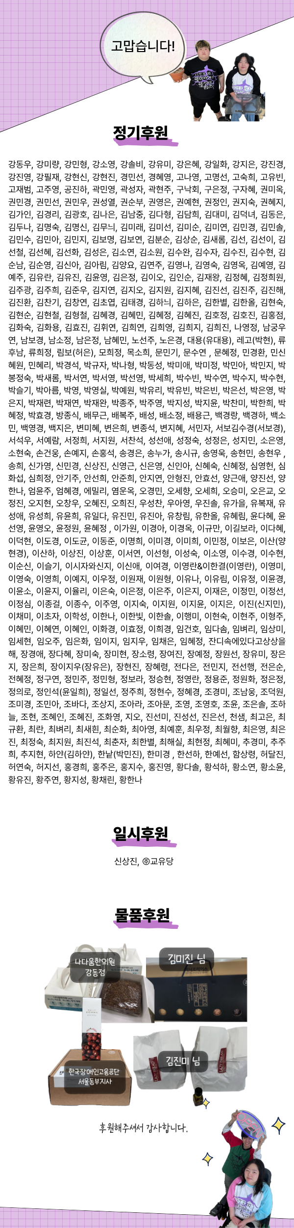 ### 정기후원 481 강동우, 강미량, 강민형, 강소영, 강솔비, 강유미, 강은혜, 강일화, 강지은, 강진경, 강진영, 강필재, 강현신, 강현진, 경민선, 경혜영, 고나영, 고명선, 고숙희, 고유빈, 고재범, 고주영, 공진하, 곽민영, 곽성자, 곽현주, 구낙회, 구은정, 구자혜, 권미옥, 권민경, 권민선, 권민우, 권성열, 권순부, 권영은, 권예현, 권정인, 권지숙, 권혜지, 김가인, 김경리, 김광호, 김나은, 김남중, 김다형, 김담희, 김대미, 김덕녀, 김동은, 김두나, 김명숙, 김명신, 김무늬, 김미래, 김미선, 김미순, 김미연, 김민경, 김민솔, 김민수, 김민아, 김민지, 김보명, 김보연, 김분순, 김상순, 김새롬, 김선, 김선이, 김선철, 김선혜, 김선화, 김성은, 김소연, 김소원, 김수완, 김수자, 김수진, 김수현, 김순남, 김순영, 김신아, 김아림, 김양요, 김연주, 김영나, 김영숙, 김영옥, 김예영, 김예주, 김유란, 김유진, 김윤영, 김은정, 김이오, 김인순, 김재왕, 김정혜, 김정희원, 김주광, 김주희, 김준우, 김지연, 김지오, 김지원, 김지혜, 김진선, 김진주, 김진해, 김진환, 김찬기, 김창연, 김초엽, 김태경, 김하늬, 김하은, 김한별, 김한올, 김현숙, 김현순, 김현철, 김형철, 김혜경, 김혜민, 김혜정, 김혜진, 김호정, 김호진, 김홍점, 김화숙, 김화용, 김효진, 김휘연, 김희연, 김희영, 김희지, 김희진, 나영정, 남궁우연, 남보경, 남소정, 남은정, 남혜민, 노선주, 노은경, 대용(유대용), 레고(박현), 류후남, 류희정, 림보(허은), 모희정, 목소희, 문민기, 문수연 , 문혜정, 민경환, 민신혜원, 민혜리, 박경석, 박규자, 박나형, 박동성, 박미애, 박미정, 박민아, 박민지, 박봉정숙, 박새롬, 박서연, 박서영, 박선영, 박세희, 박수빈, 박수연, 박수지, 박수현, 박슬기, 박아름, 박영, 박영실, 박예원, 박유리, 박유빈, 박은빈, 박은선, 박은영, 박은지, 박재련, 박재연, 박재완, 박종주, 박주영, 박지성, 박지윤, 박찬미, 박한희, 박혜정, 박효경, 방종식, 배무근, 배복주, 배성, 배소정, 배용근, 백경랑, 백경하, 백소민, 백영경, 백지은, 변미혜, 변은희, 변종석, 변지혜, 서민자, 서보김수경(서보경), 서석우, 서예람, 서정희, 서지원, 서찬석, 성선애, 성정숙, 성정은, 성지민, 소은영, 소현숙, 손건웅, 손예지, 손홍석, 송경은, 송누가, 송시규, 송영욱, 송현민, 송현우 , 송희, 신가영, 신민경, 신상진, 신영근, 신은영, 신인아, 신혜숙, 신혜정, 심영헌, 심화섭, 심희정, 안기주, 안선희, 안준희, 안지연, 안형진, 안효선, 양근애, 양진선, 양한나, 엄윤주, 엄혜경, 에밀리, 염운옥, 오경민, 오세향, 오세희, 오승미, 오은교, 오정진, 오지현, 오창우, 오혜진, 오희진, 우성찬, 우아영, 우진솔, 유가을, 유복재, 유성애, 유성희, 유윤희, 유일다, 유진민, 유진아, 유창림, 유한올, 유혜림, 윤다혜, 윤선영, 윤영오, 윤정원, 윤혜정 , 이가원, 이경아, 이경옥, 이규만, 이길보라, 이다혜, 이덕현, 이도경, 이도균, 이동준, 이명희, 이미경, 이미희, 이민정, 이보은, 이산(양현경), 이산하, 이상진, 이상훈, 이서연, 이선형, 이성숙, 이소영, 이수경, 이수현, 이순신, 이슬기, 이시자와신지, 이신애, 이여경, 이영란&이한결(이영란), 이영미, 이영숙, 이영희, 이예지, 이우정, 이원재, 이원형, 이유나, 이유림, 이유정, 이윤경, 이윤소, 이윤지, 이율리, 이은숙, 이은정, 이은주, 이은지, 이재은, 이정민, 이정선, 이정심, 이종걸, 이종수, 이주영, 이지숙, 이지원, 이지윤, 이지은, 이진(신지민), 이채미, 이초자, 이학성, 이한나, 이한빛, 이한솔, 이행미, 이현숙, 이현주, 이형주, 이혜민, 이혜연, 이혜인, 이화경, 이효정, 이희경, 임건호, 임다솜, 임벼리, 임상미, 임세현, 임오주, 임은화, 임이지, 임지우, 임채은, 임혜정, 잔디속에있다고상상을해, 장경애, 장다혜, 장미숙, 장미현, 장소령, 장여진, 장예정, 장원선, 장유미, 장은지, 장은희, 장이지우(장유은), 장현진, 장혜령, 전다은, 전민지, 전선행, 전은순, 전혜정, 정구연, 정민주, 정민형, 정보라, 정승현, 정영란, 정용준, 정원화, 정은정, 정의로, 정인석(윤일희), 정일선, 정주희, 정현수, 정혜경, 조경미, 조남웅, 조덕원, 조미경, 조민아, 조바다, 조상지, 조아라, 조아문, 조영, 조영호, 조윤, 조은솔, 조하늘, 조현, 조혜인, 조혜진, 조화영, 지오, 진선미, 진성선, 진은선, 천샘, 최고은, 최규환, 최란, 최벼리, 최새흰, 최순화, 최아영, 최예훈, 최우정, 최월향, 최은영, 최은진, 최정숙, 최지원, 최진석, 최춘자, 최한별, 최해실, 최현정, 최혜미, 추경미, 추주희, 추지현, 하얀(김하얀), 한낱(박민진), 한미경 , 한선하, 한예선, 함상령, 허달진, 허연숙, 허지선, 홍경희, 홍주은, 홍지수, 홍진영, 황다솔, 황석하, 황소연, 황소윤, 황유진, 황주연, 황지성, 황채린, 황한나 ### 일시후원 2 신상진, ㈜교유당