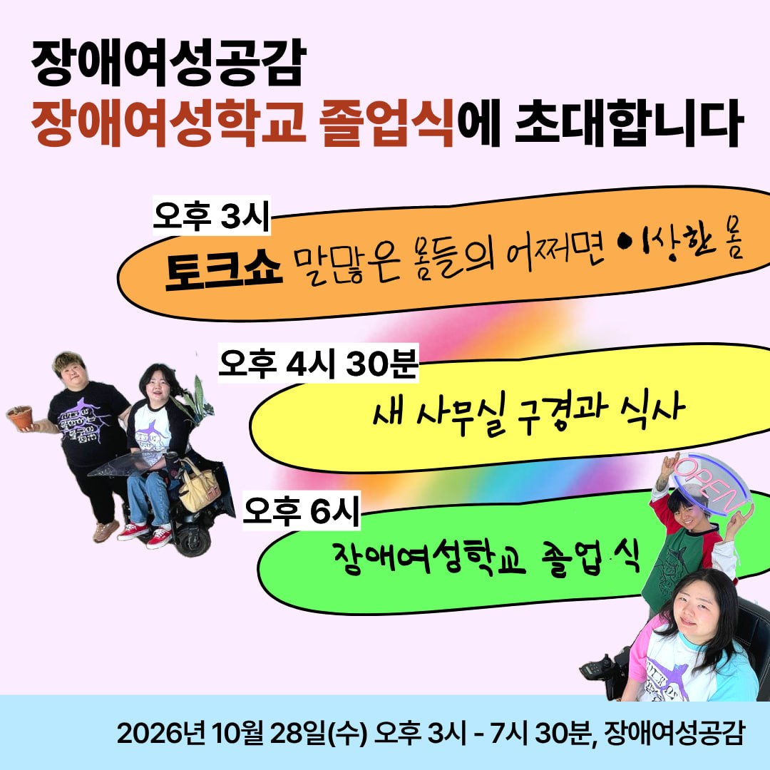 장애여성공감 장애여성학교 졸업식에 초대합니다🌈토크쇼 '말많은 몸들의 어쩌면 이상한 몸' 부터 장애여성학교 졸업식까지!장애여성학교 참여자, 후원 회원, 세 번째 독립 후원인, 장애여성공감의 새 공간과 활동이 궁금한 분들이라면 누구나 환영합니다💜준비한 맛있는 차과 음식을 즐기며 세 번째 독립 공간에서 시끌벅적 만나요!📌 일시: 2026년 10월 28일 (수) 오후 3시 ~ 7시 30분 (예정)📌 장소: 장애여성공감 (서울시 강동구 천호대로 1089, 복합시설동 12층)📌 세부 프로그램∙ 오후 3시 토크쇼 - 말많은 몸들의 어쩌면 이상한 몸 ∙ 오후 4시 30분 새 사무실 구경과 식사∙ 오후 6시 장애여성학교 졸업식📌신청: https://forms.gle/d5GkPra5eaLMa9NTA☎️ 문의 : 전화 02-441-2384 / 이메일 wdc214@gmail.com (담당: 조경미)