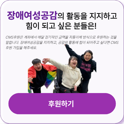 CMS후원은 계좌에서 매달 정기적인 금액을 자동이체 방식으로 후원하는 것을 말합니다. 장애여성공감을 지지하고, 공감의 활동에 힘을 실어주시고자 한다면 CMS후원 가입을 해주세요! 여러분들의 후원이 장애여성공감의 안정적인 활동에 정말 큰 힘이 됩니다. 신용카드, 일시후원, 정기후원 모두 가능합니다.
