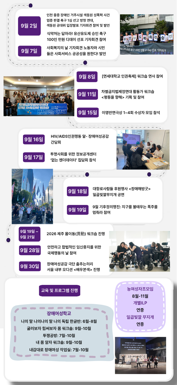2026. 9. 2 인천 중증장애인거주시설 색동원 성폭력사건 공동대책위원회 인천 중증 장애인 거주시설 색동원 성폭력 사건 엄증 판결 촉구 1심 선고 방청 연대, 색동원 공대위 입장발표 기자회견 참여 및 발언 모두의 임신중지 권리보장을 위한 네트워크 식약처는 답하라! 유산유도제 승인 촉구 100인 민원 디데이 선포 기자회견 참여 2026. 9. 7 민주노총 공공운수노조, 빈곤사회연대 사회복지의 날 기자회견 노동자와 시민들은 사회서비스 공공성을 원한다! 발언 2026. 9. 8 연세대학교 [연세대학교 인권축제] 워크숍 연사 참여 2026.9.11. 차별금지법제정연대 차별금지법제정연대 활동가 워크숍 기획 및 참여 2026.9.15. 이영만 연극상 이영만연극상 1~4회 수상자 모임 참석 2026.09.16 HIV/AIDS인권행동 알 HIV/AIDS인권행동 알- 장애여성공감 간담회 2026. 9. 17 투명사회를 위한 정보공개 센터 투명사회를 위한 정보공개센터 ‘없는 젠더데이터’ 집담회 참석 2026. 9. 18 대항로사람들 대항로사람들 후원행사 일곱빛깔무지개 공연 2026. 9. 19 기후정의동맹 9월 기후정의행진: 지구를 불태우는 폭주를 멈춰라 참여 2026. 9. 19 2026.9.21 장공감 춤추는허리 2026 제주 몸이동(異動) 워크숍 진행 2026. 9. 28 모두를위한낙태죄폐지공동행동 안전하고 합법적인 임신중지를 위한 국제행동의 날 참여 2026.9.30. 장공감 춤추는허리 장애여성공감 극단 춤추는허리 서울내부오디션 진행